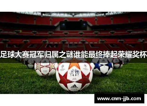 足球大赛冠军归属之谜谁能最终捧起荣耀奖杯 足球大赛冠军归属之谜谁能最终捧起荣耀奖杯