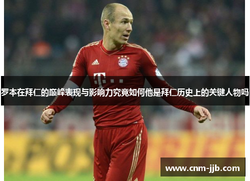 罗本在拜仁的巅峰表现与影响力究竟如何他是拜仁历史上的关键人物吗