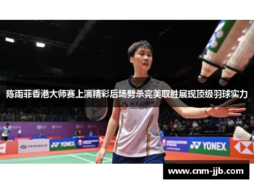 陈雨菲香港大师赛上演精彩后场劈杀完美取胜展现顶级羽球实力 陈雨菲香港大师赛上演精彩后场劈杀完美取胜展现顶级羽球实力