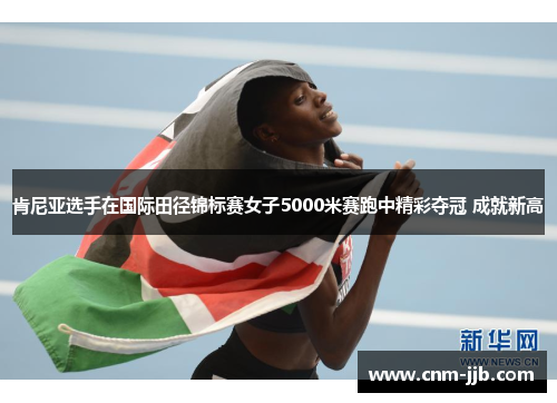 肯尼亚选手在国际田径锦标赛女子5000米赛跑中精彩夺冠 成就新高 肯尼亚选手在国际田径锦标赛女子5000米赛跑中精彩夺冠 成就新高