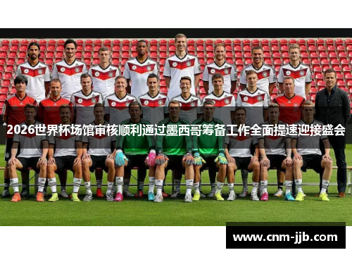 2026世界杯场馆审核顺利通过墨西哥筹备工作全面提速迎接盛会