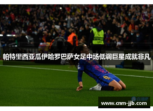 帕特里西亚瓜伊哈罗巴萨女足中场低调巨星成就非凡