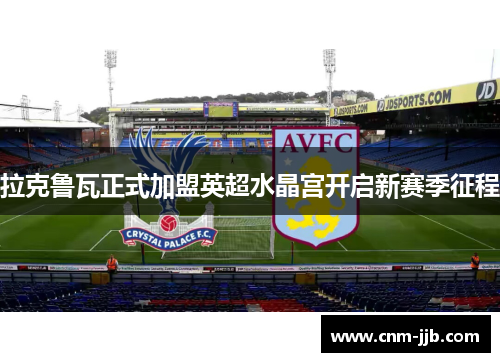 拉克鲁瓦正式加盟英超水晶宫开启新赛季征程 拉克鲁瓦正式加盟英超水晶宫开启新赛季征程