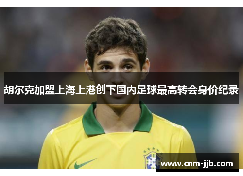 胡尔克加盟上海上港创下国内足球最高转会身价纪录