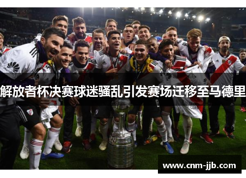 解放者杯决赛球迷骚乱引发赛场迁移至马德里 解放者杯决赛球迷骚乱引发赛场迁移至马德里