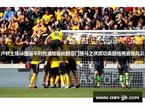 卢顿主场顽强逼平利物浦险些掀翻豪门黑马之夜震动英超格局赛场风云 卢顿主场顽强逼平利物浦险些掀翻豪门黑马之夜震动英超格局赛场风云